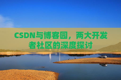CSDN与博客园,两大开发者社区的深度探讨 CSDN与博客园,两大开发者社区的深度探讨